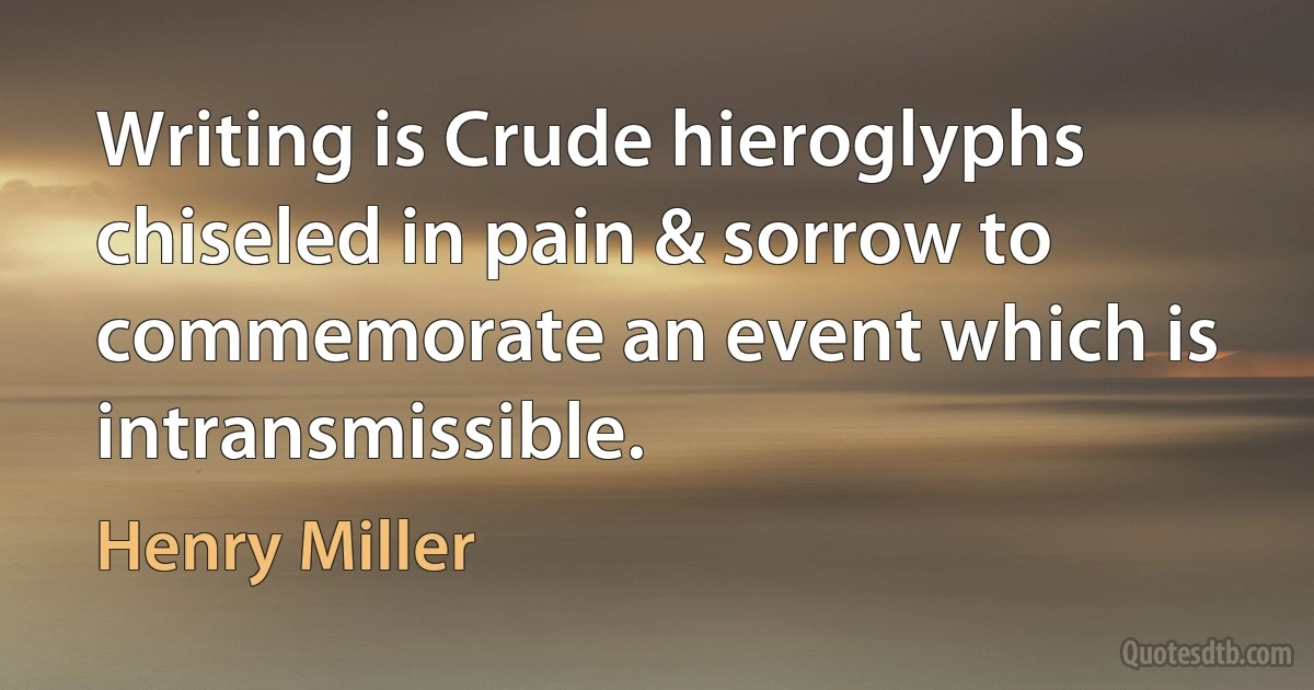 Writing is Crude hieroglyphs chiseled in pain & sorrow to commemorate an event which is intransmissible. (Henry Miller)