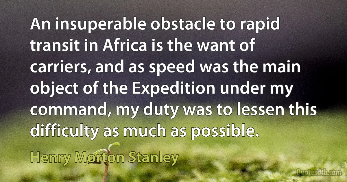 An insuperable obstacle to rapid transit in Africa is the want of carriers, and as speed was the main object of the Expedition under my command, my duty was to lessen this difficulty as much as possible. (Henry Morton Stanley)