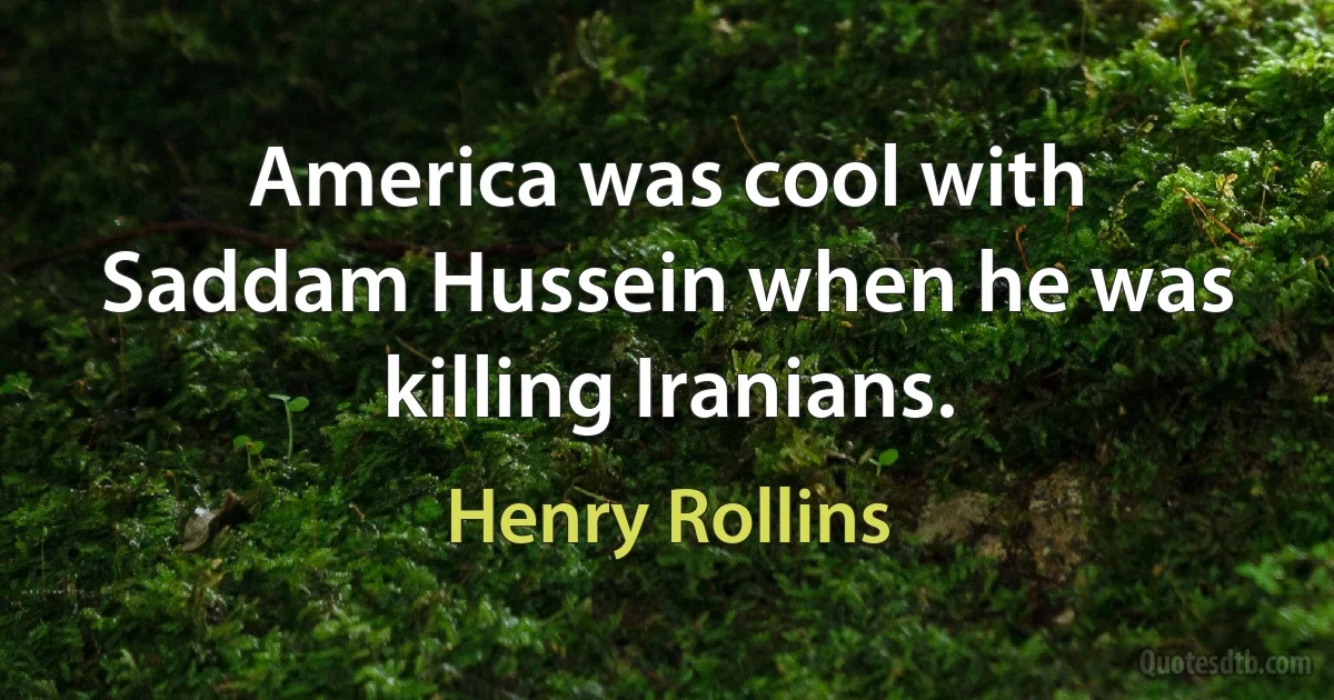 America was cool with Saddam Hussein when he was killing Iranians. (Henry Rollins)