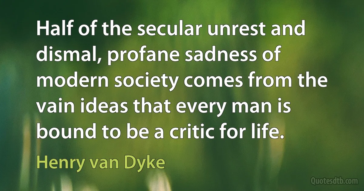 Half of the secular unrest and dismal, profane sadness of modern society comes from the vain ideas that every man is bound to be a critic for life. (Henry van Dyke)