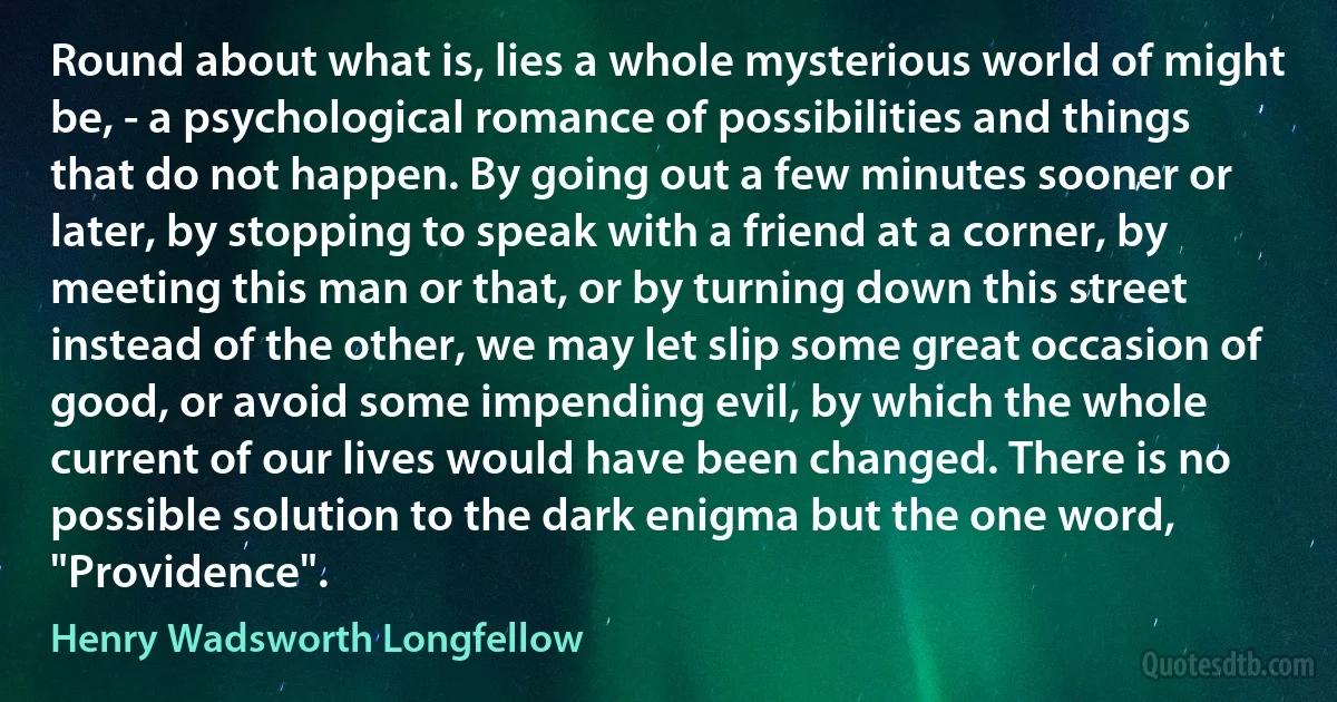 Round about what is, lies a whole mysterious world of might be, - a psychological romance of possibilities and things that do not happen. By going out a few minutes sooner or later, by stopping to speak with a friend at a corner, by meeting this man or that, or by turning down this street instead of the other, we may let slip some great occasion of good, or avoid some impending evil, by which the whole current of our lives would have been changed. There is no possible solution to the dark enigma but the one word, "Providence". (Henry Wadsworth Longfellow)