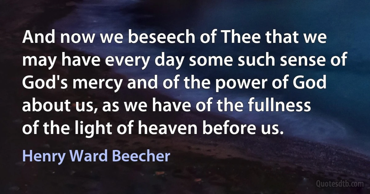 And now we beseech of Thee that we may have every day some such sense of God's mercy and of the power of God about us, as we have of the fullness of the light of heaven before us. (Henry Ward Beecher)