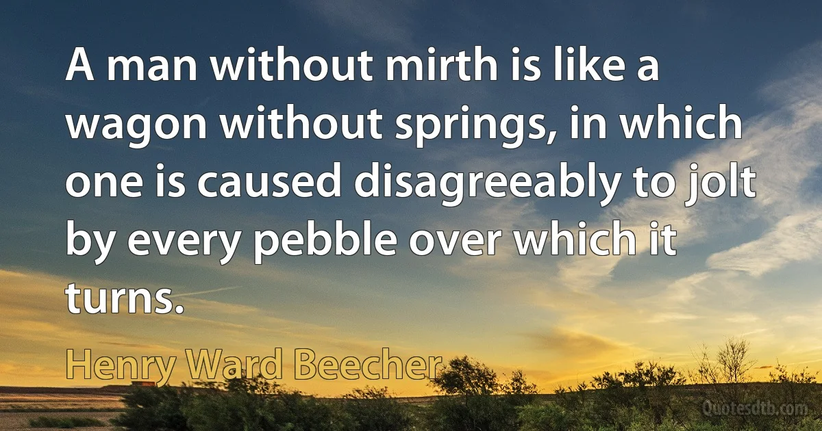 A man without mirth is like a wagon without springs, in which one is caused disagreeably to jolt by every pebble over which it turns. (Henry Ward Beecher)