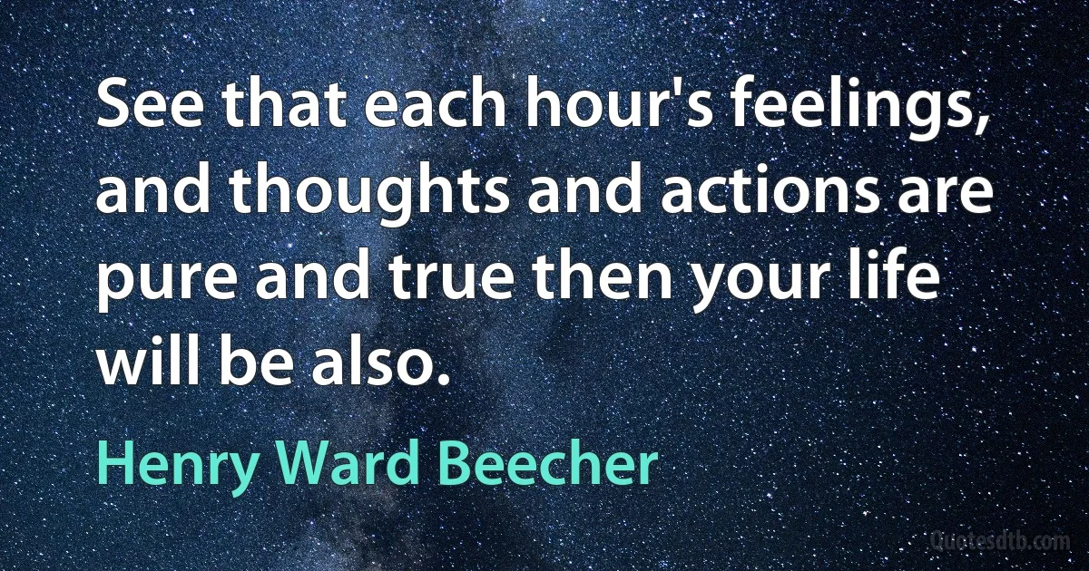 See that each hour's feelings, and thoughts and actions are pure and true then your life will be also. (Henry Ward Beecher)