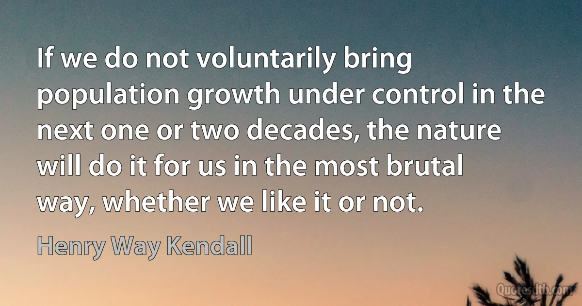 If we do not voluntarily bring population growth under control in the next one or two decades, the nature will do it for us in the most brutal way, whether we like it or not. (Henry Way Kendall)