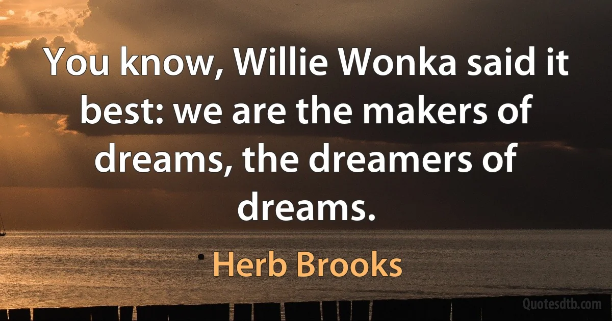 You know, Willie Wonka said it best: we are the makers of dreams, the dreamers of dreams. (Herb Brooks)