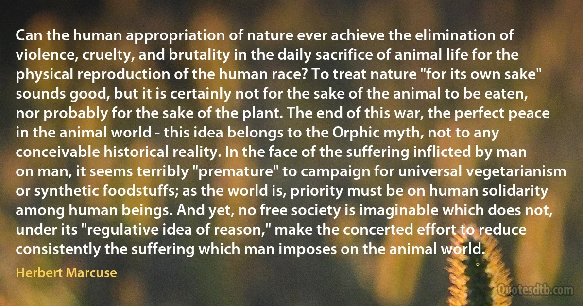 Can the human appropriation of nature ever achieve the elimination of violence, cruelty, and brutality in the daily sacrifice of animal life for the physical reproduction of the human race? To treat nature "for its own sake" sounds good, but it is certainly not for the sake of the animal to be eaten, nor probably for the sake of the plant. The end of this war, the perfect peace in the animal world - this idea belongs to the Orphic myth, not to any conceivable historical reality. In the face of the suffering inflicted by man on man, it seems terribly "premature" to campaign for universal vegetarianism or synthetic foodstuffs; as the world is, priority must be on human solidarity among human beings. And yet, no free society is imaginable which does not, under its "regulative idea of reason," make the concerted effort to reduce consistently the suffering which man imposes on the animal world. (Herbert Marcuse)