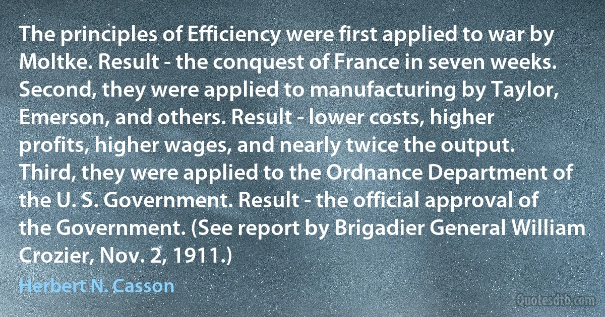 The principles of Efficiency were first applied to war by Moltke. Result - the conquest of France in seven weeks.
Second, they were applied to manufacturing by Taylor, Emerson, and others. Result - lower costs, higher profits, higher wages, and nearly twice the output.
Third, they were applied to the Ordnance Department of the U. S. Government. Result - the official approval of the Government. (See report by Brigadier General William Crozier, Nov. 2, 1911.) (Herbert N. Casson)