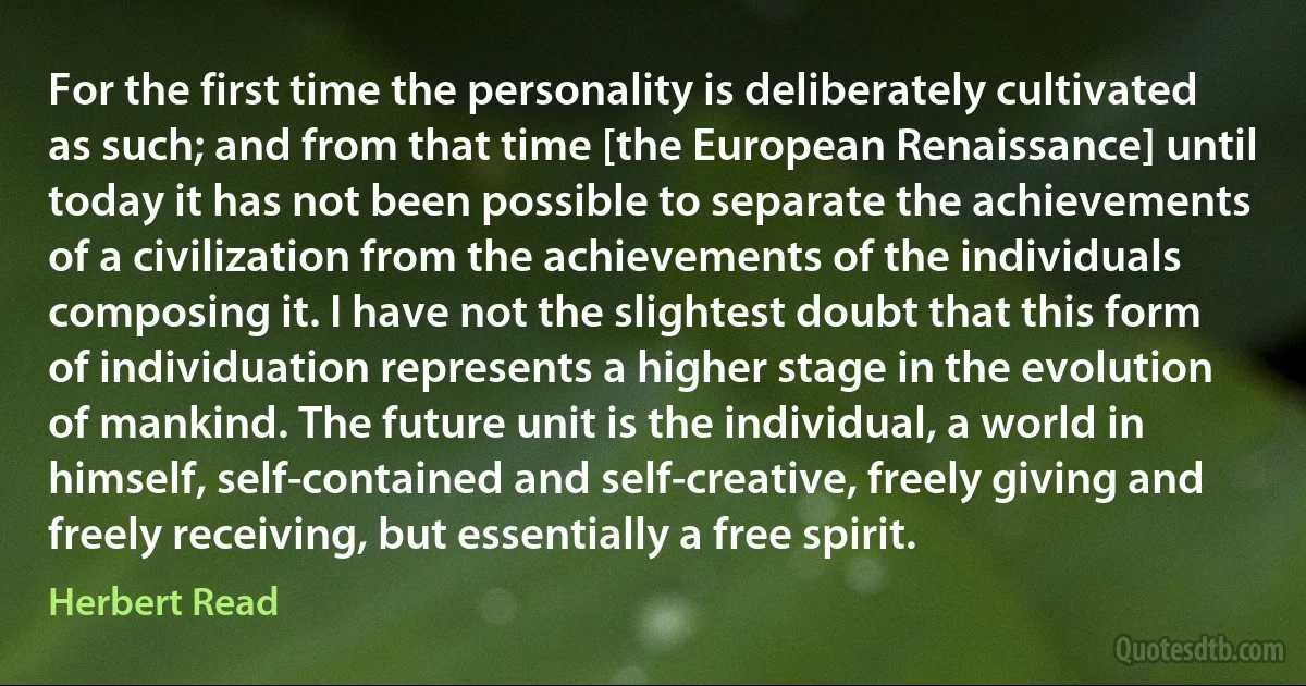 For the first time the personality is deliberately cultivated as such; and from that time [the European Renaissance] until today it has not been possible to separate the achievements of a civilization from the achievements of the individuals composing it. I have not the slightest doubt that this form of individuation represents a higher stage in the evolution of mankind. The future unit is the individual, a world in himself, self-contained and self-creative, freely giving and freely receiving, but essentially a free spirit. (Herbert Read)