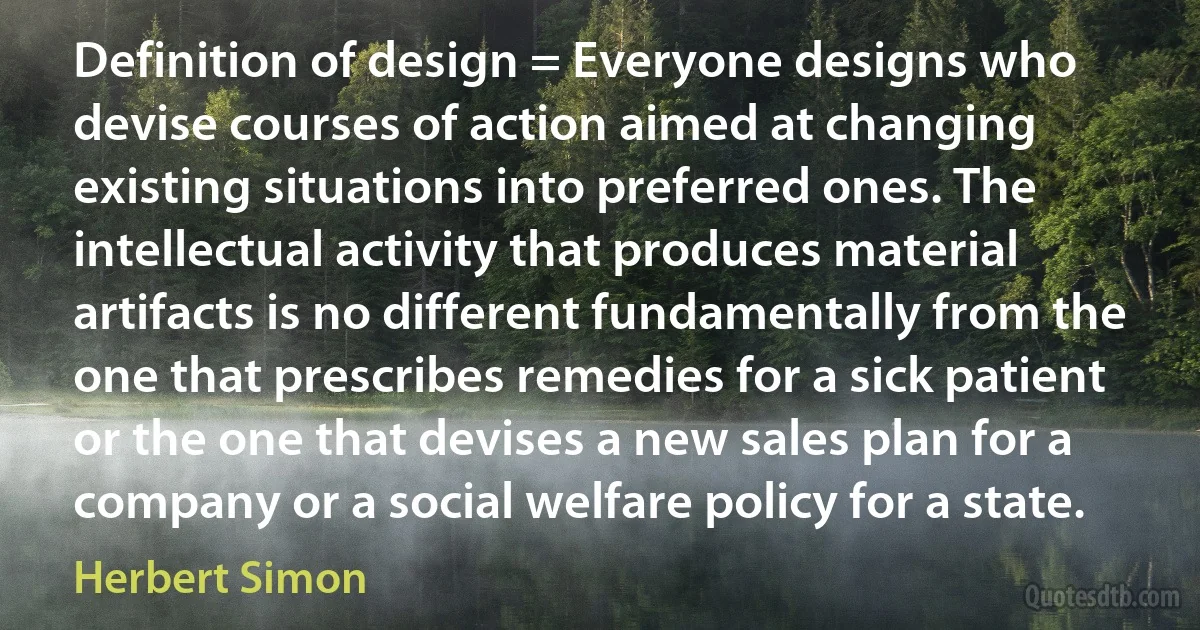 Definition of design = Everyone designs who devise courses of action aimed at changing existing situations into preferred ones. The intellectual activity that produces material artifacts is no different fundamentally from the one that prescribes remedies for a sick patient or the one that devises a new sales plan for a company or a social welfare policy for a state. (Herbert Simon)