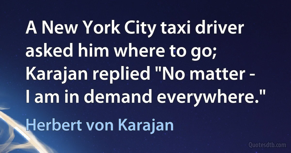 A New York City taxi driver asked him where to go; Karajan replied "No matter - I am in demand everywhere." (Herbert von Karajan)