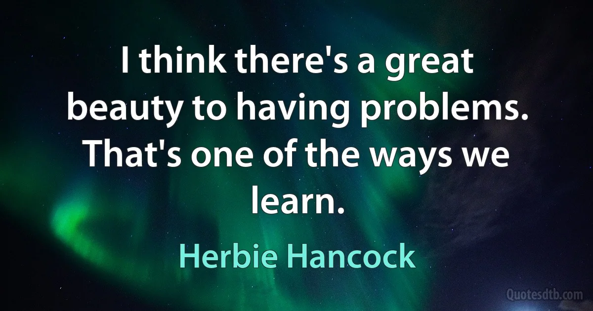 I think there's a great beauty to having problems. That's one of the ways we learn. (Herbie Hancock)