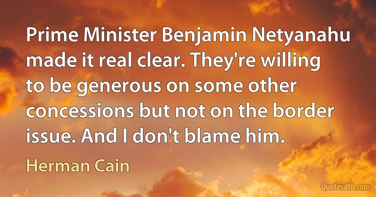 Prime Minister Benjamin Netyanahu made it real clear. They're willing to be generous on some other concessions but not on the border issue. And I don't blame him. (Herman Cain)