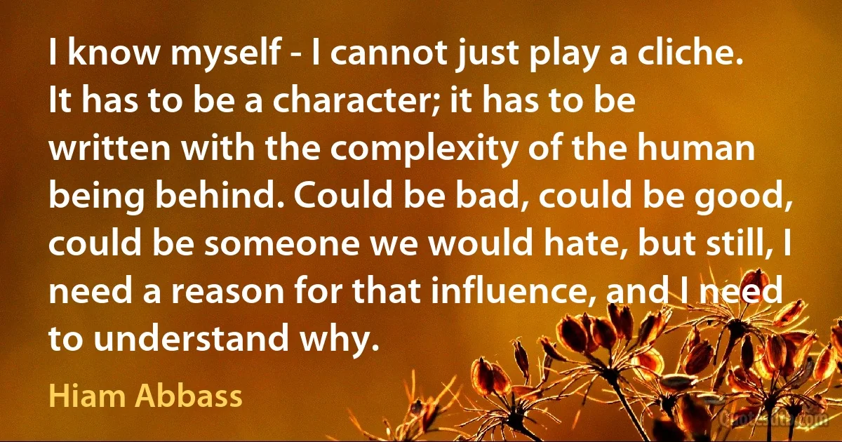 I know myself - I cannot just play a cliche. It has to be a character; it has to be written with the complexity of the human being behind. Could be bad, could be good, could be someone we would hate, but still, I need a reason for that influence, and I need to understand why. (Hiam Abbass)