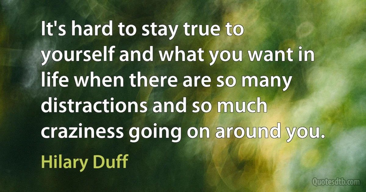 It's hard to stay true to yourself and what you want in life when there are so many distractions and so much craziness going on around you. (Hilary Duff)