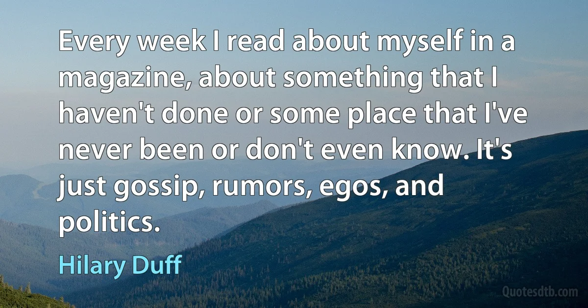 Every week I read about myself in a magazine, about something that I haven't done or some place that I've never been or don't even know. It's just gossip, rumors, egos, and politics. (Hilary Duff)