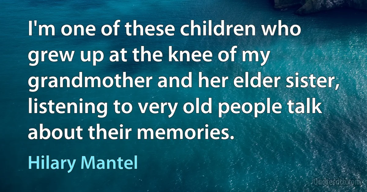 I'm one of these children who grew up at the knee of my grandmother and her elder sister, listening to very old people talk about their memories. (Hilary Mantel)