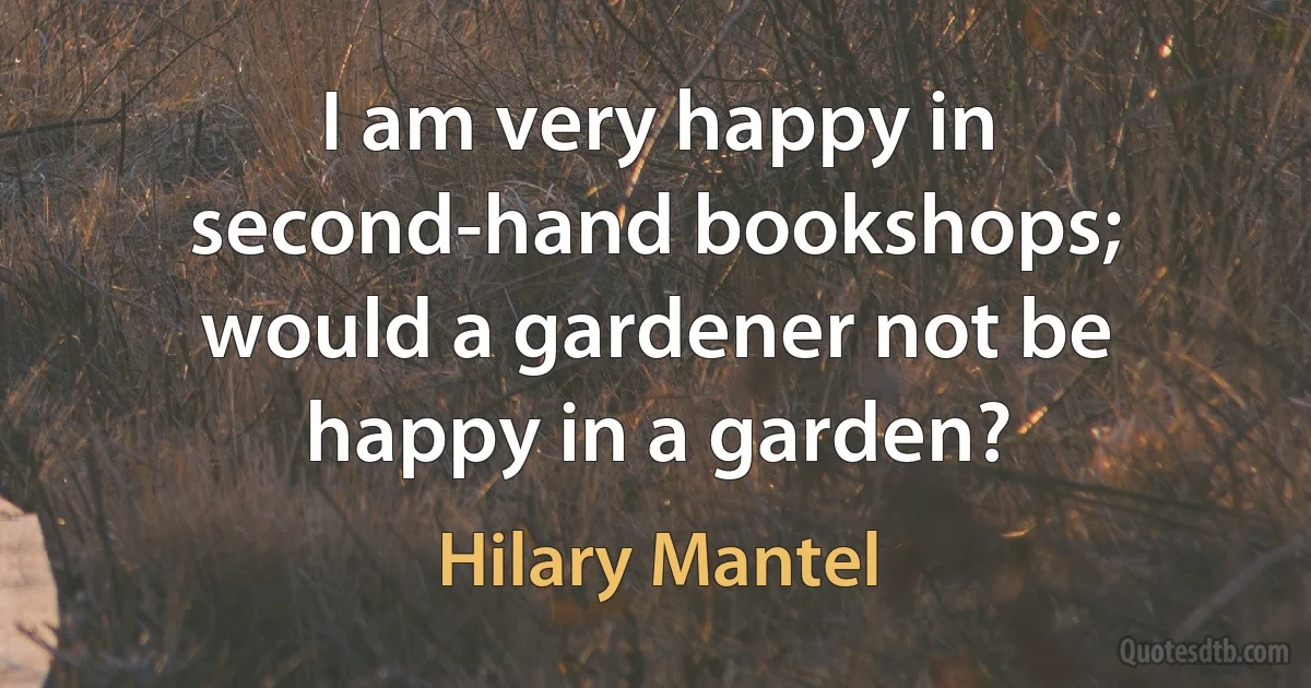 I am very happy in second-hand bookshops; would a gardener not be happy in a garden? (Hilary Mantel)