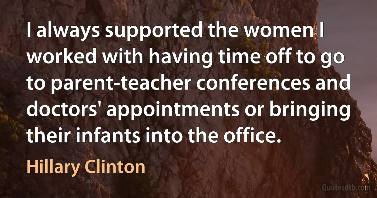 I always supported the women I worked with having time off to go to parent-teacher conferences and doctors' appointments or bringing their infants into the office. (Hillary Clinton)