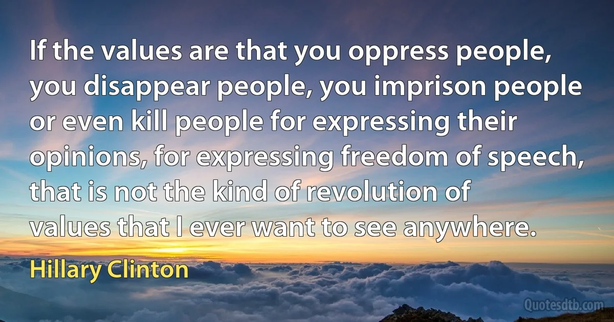 If the values are that you oppress people, you disappear people, you imprison people or even kill people for expressing their opinions, for expressing freedom of speech, that is not the kind of revolution of values that I ever want to see anywhere. (Hillary Clinton)