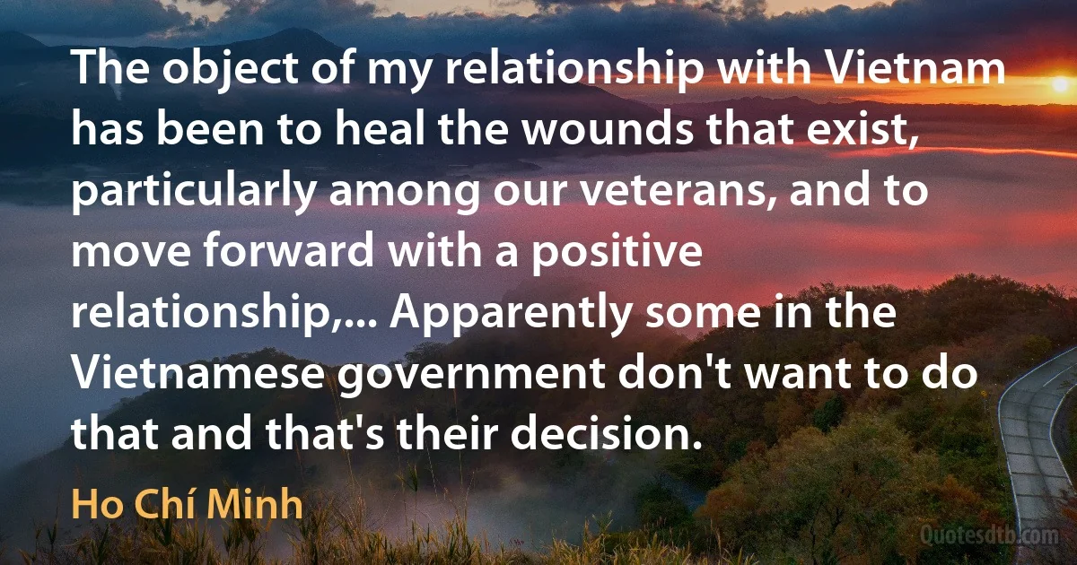 The object of my relationship with Vietnam has been to heal the wounds that exist, particularly among our veterans, and to move forward with a positive relationship,... Apparently some in the Vietnamese government don't want to do that and that's their decision. (Ho Chí Minh)