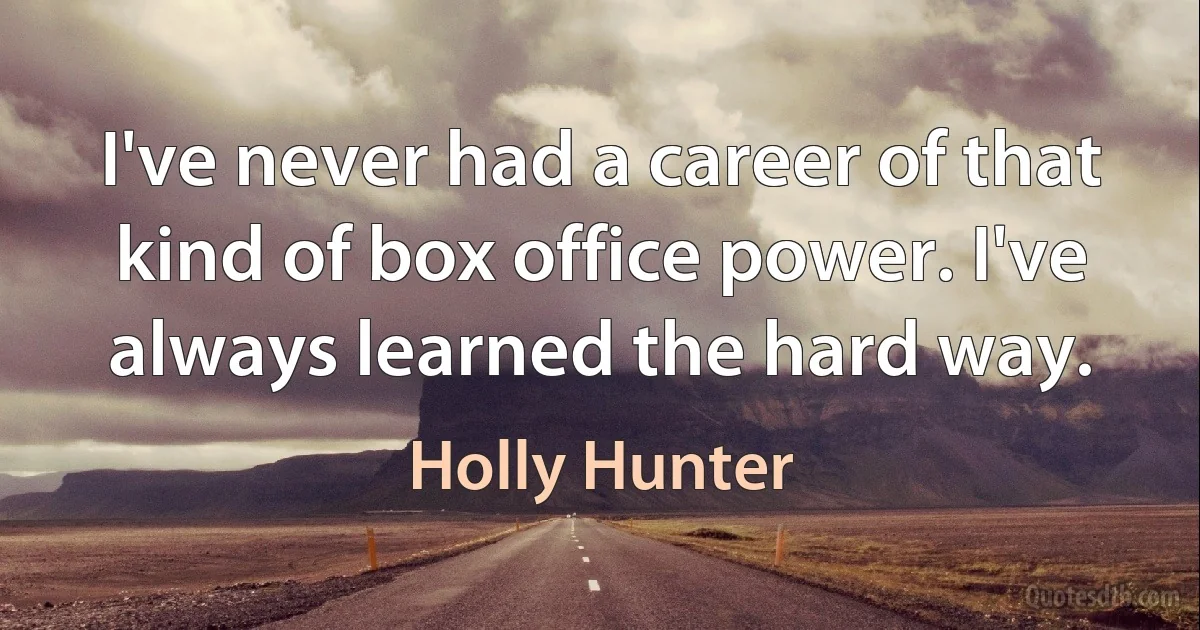 I've never had a career of that kind of box office power. I've always learned the hard way. (Holly Hunter)