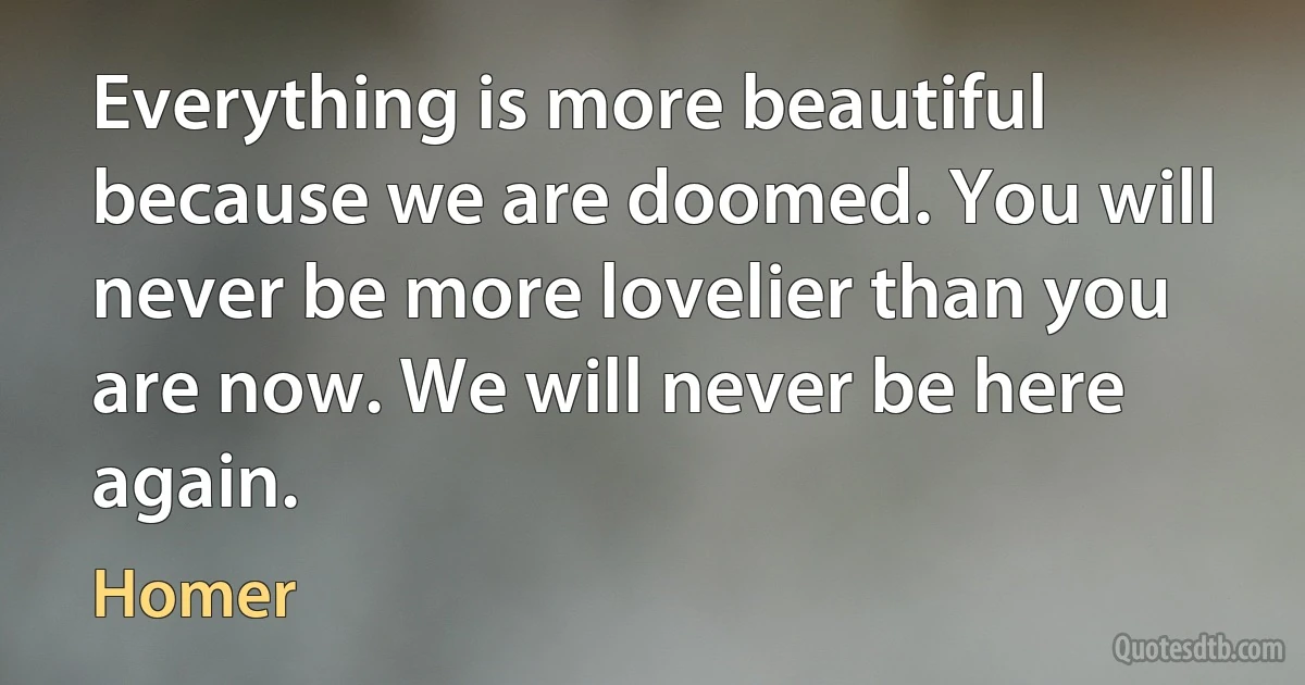 Everything is more beautiful because we are doomed. You will never be more lovelier than you are now. We will never be here again. (Homer)