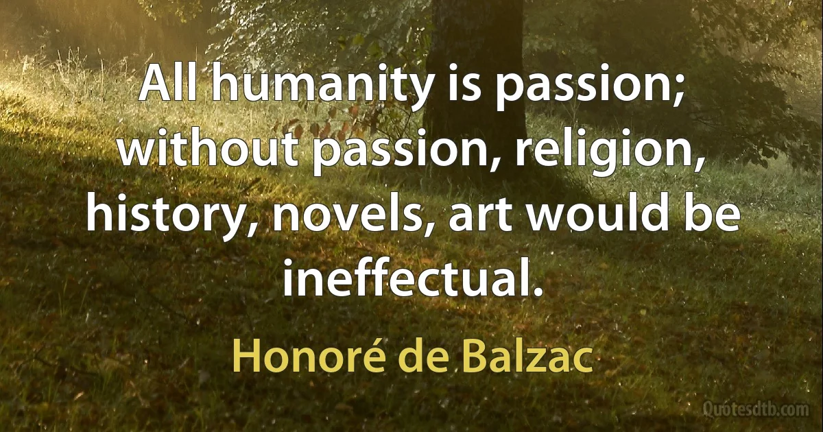 All humanity is passion; without passion, religion, history, novels, art would be ineffectual. (Honoré de Balzac)