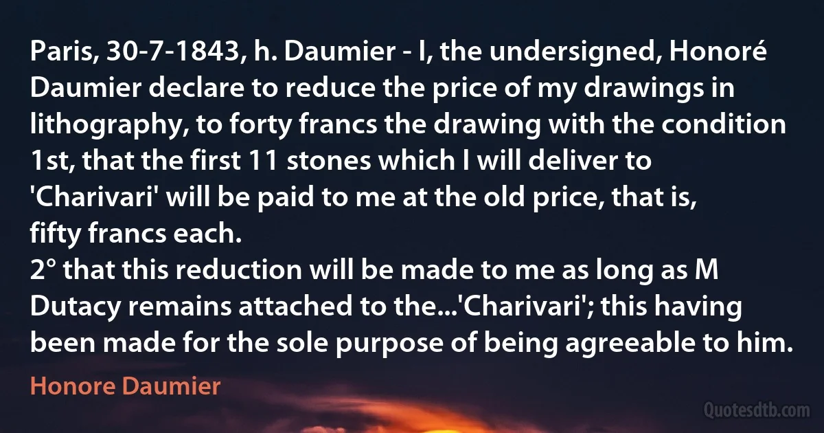 Paris, 30-7-1843, h. Daumier - I, the undersigned, Honoré Daumier declare to reduce the price of my drawings in lithography, to forty francs the drawing with the condition
1st, that the first 11 stones which I will deliver to 'Charivari' will be paid to me at the old price, that is, fifty francs each.
2° that this reduction will be made to me as long as M Dutacy remains attached to the...'Charivari'; this having been made for the sole purpose of being agreeable to him. (Honore Daumier)