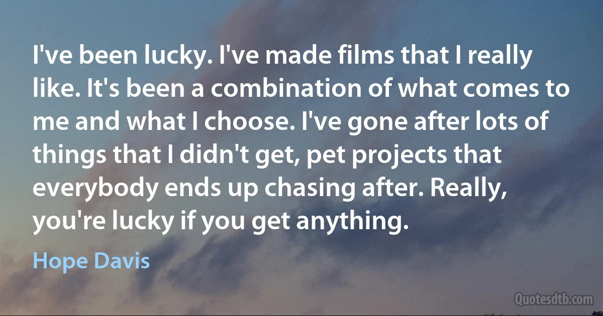 I've been lucky. I've made films that I really like. It's been a combination of what comes to me and what I choose. I've gone after lots of things that I didn't get, pet projects that everybody ends up chasing after. Really, you're lucky if you get anything. (Hope Davis)