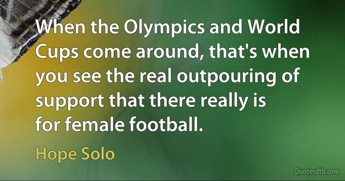 When the Olympics and World Cups come around, that's when you see the real outpouring of support that there really is for female football. (Hope Solo)