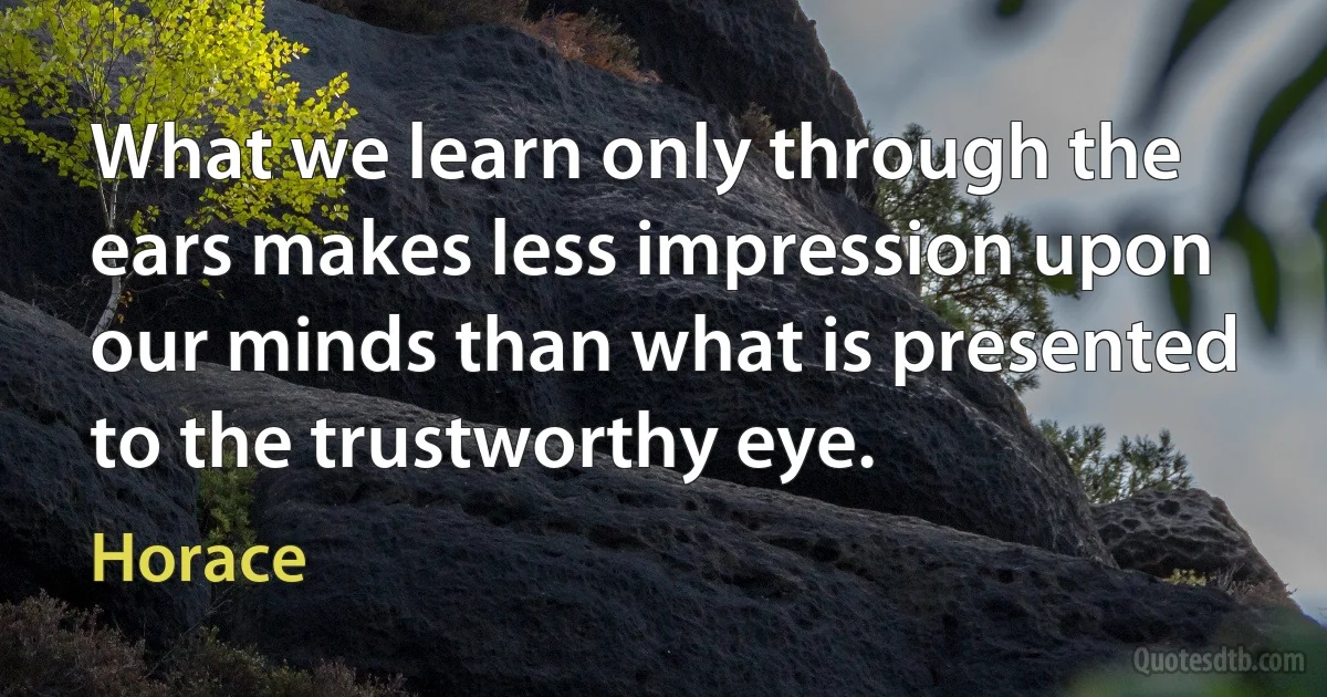 What we learn only through the ears makes less impression upon our minds than what is presented to the trustworthy eye. (Horace)