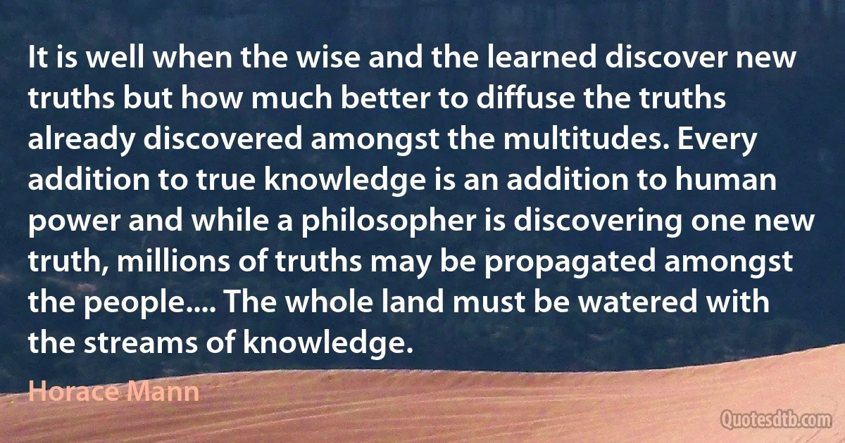 It is well when the wise and the learned discover new truths but how much better to diffuse the truths already discovered amongst the multitudes. Every addition to true knowledge is an addition to human power and while a philosopher is discovering one new truth, millions of truths may be propagated amongst the people.... The whole land must be watered with the streams of knowledge. (Horace Mann)