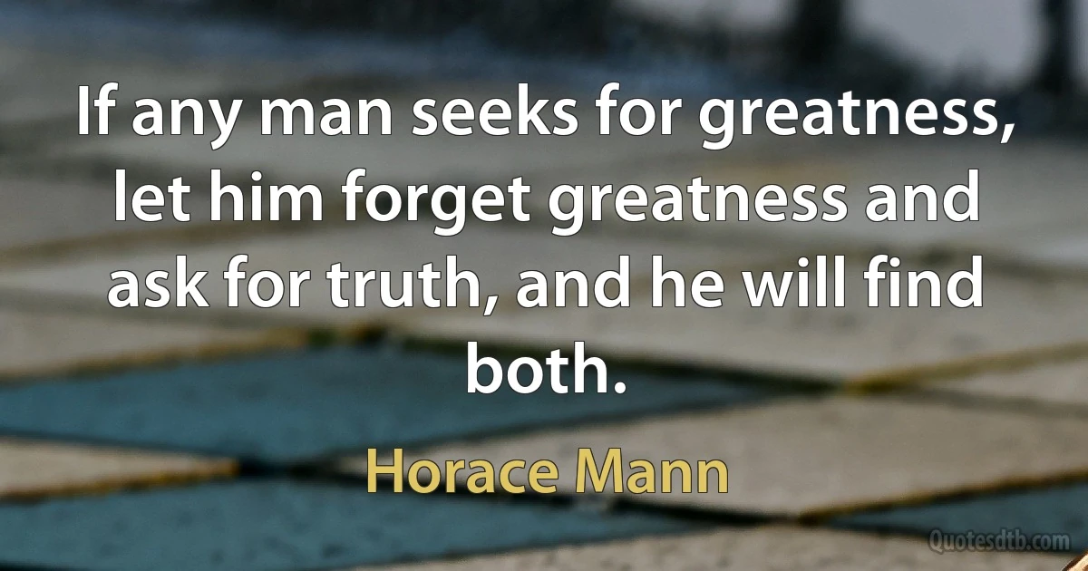 If any man seeks for greatness, let him forget greatness and ask for truth, and he will find both. (Horace Mann)