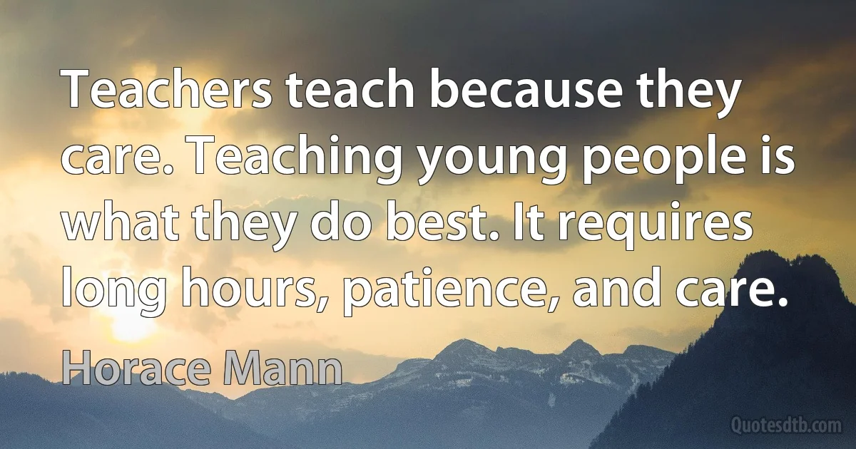 Teachers teach because they care. Teaching young people is what they do best. It requires long hours, patience, and care. (Horace Mann)