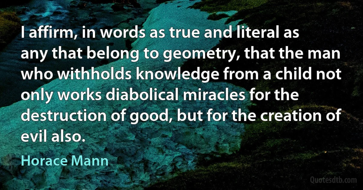 I affirm, in words as true and literal as any that belong to geometry, that the man who withholds knowledge from a child not only works diabolical miracles for the destruction of good, but for the creation of evil also. (Horace Mann)