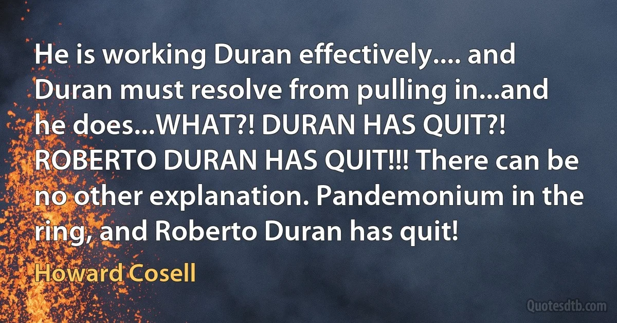 He is working Duran effectively.... and Duran must resolve from pulling in...and he does...WHAT?! DURAN HAS QUIT?! ROBERTO DURAN HAS QUIT!!! There can be no other explanation. Pandemonium in the ring, and Roberto Duran has quit! (Howard Cosell)