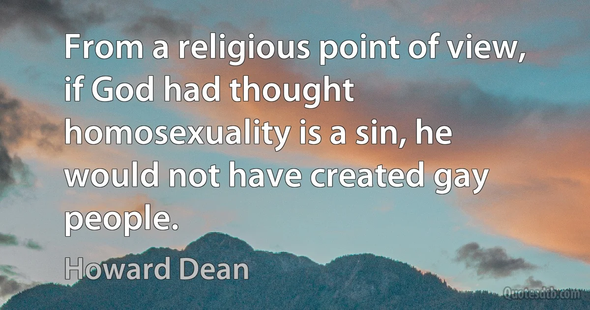 From a religious point of view, if God had thought homosexuality is a sin, he would not have created gay people. (Howard Dean)