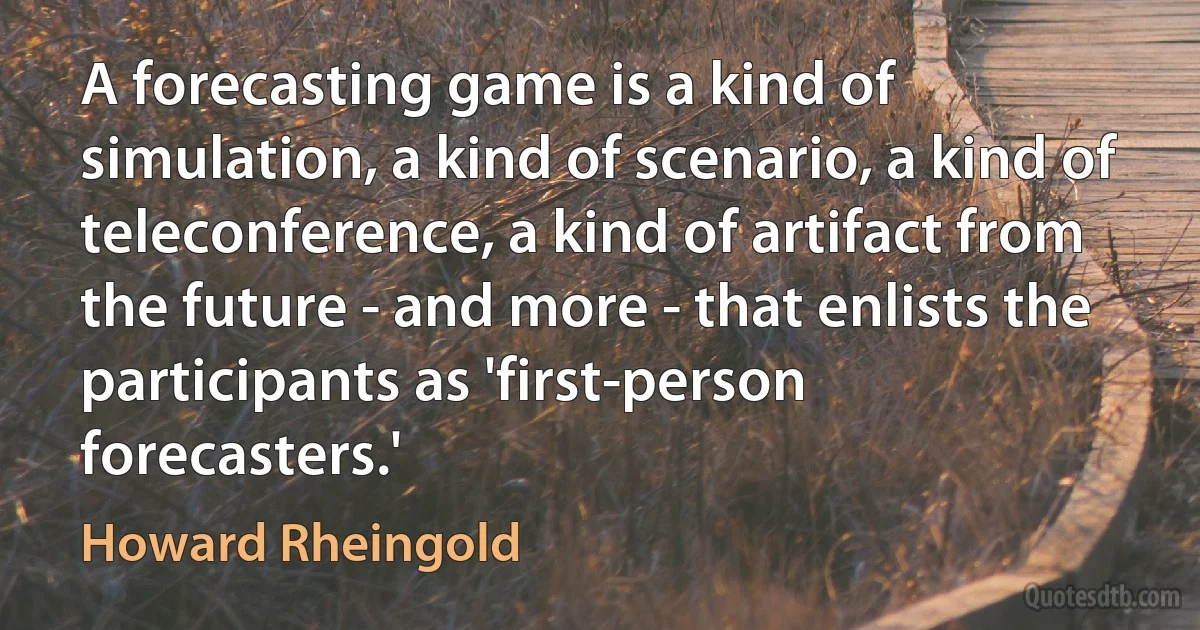 A forecasting game is a kind of simulation, a kind of scenario, a kind of teleconference, a kind of artifact from the future - and more - that enlists the participants as 'first-person forecasters.' (Howard Rheingold)