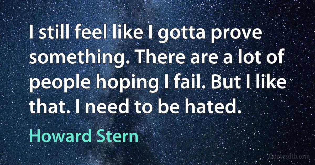 I still feel like I gotta prove something. There are a lot of people hoping I fail. But I like that. I need to be hated. (Howard Stern)