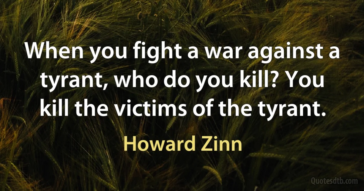 When you fight a war against a tyrant, who do you kill? You kill the victims of the tyrant. (Howard Zinn)