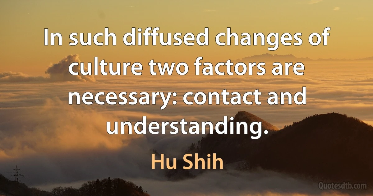 In such diffused changes of culture two factors are necessary: contact and understanding. (Hu Shih)