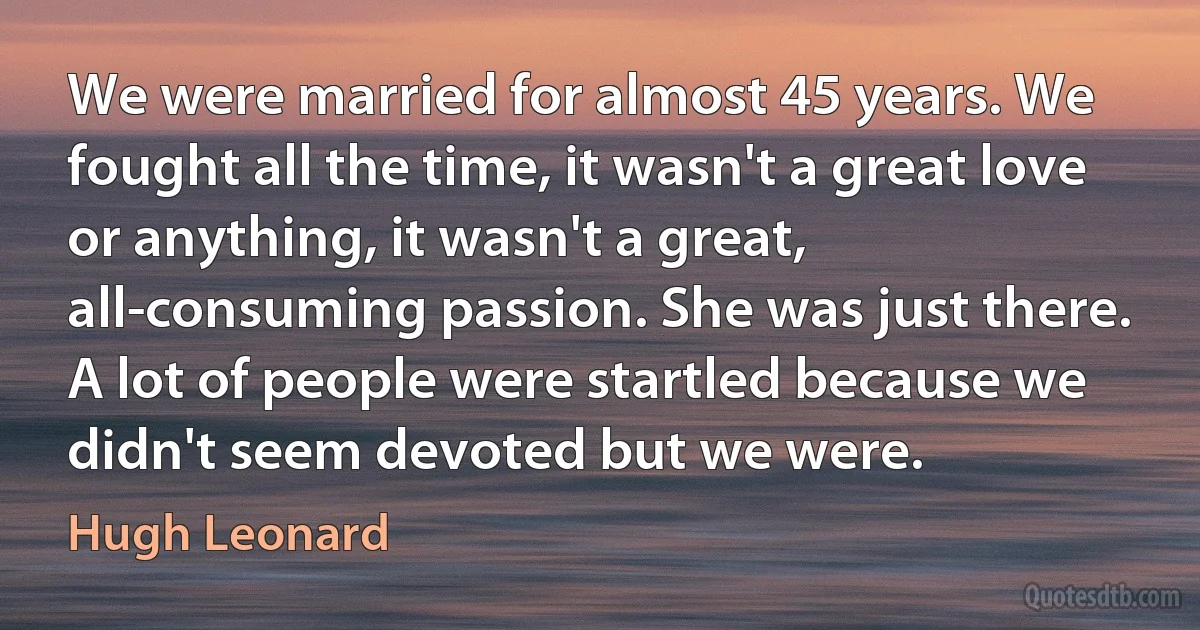 We were married for almost 45 years. We fought all the time, it wasn't a great love or anything, it wasn't a great, all-consuming passion. She was just there. A lot of people were startled because we didn't seem devoted but we were. (Hugh Leonard)