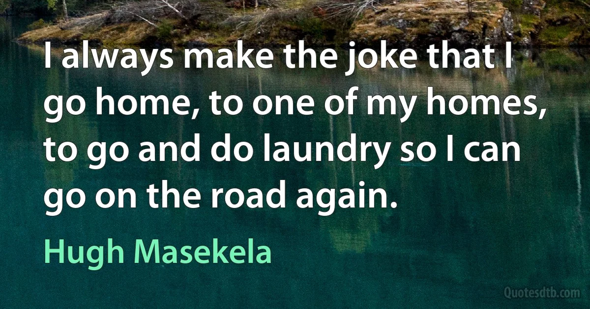 I always make the joke that I go home, to one of my homes, to go and do laundry so I can go on the road again. (Hugh Masekela)