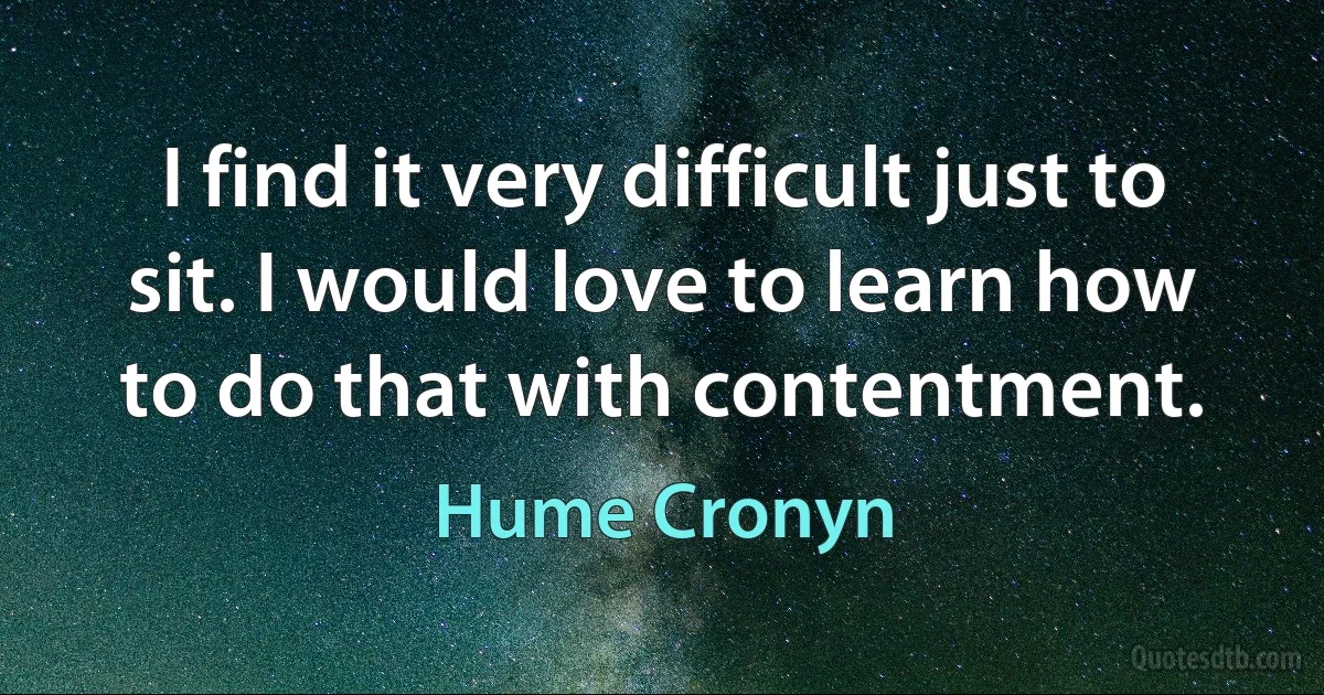 I find it very difficult just to sit. I would love to learn how to do that with contentment. (Hume Cronyn)