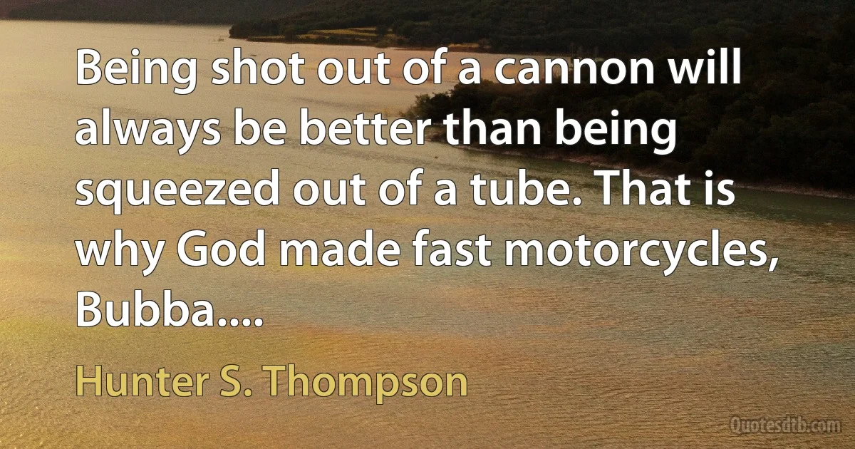 Being shot out of a cannon will always be better than being squeezed out of a tube. That is why God made fast motorcycles, Bubba.... (Hunter S. Thompson)