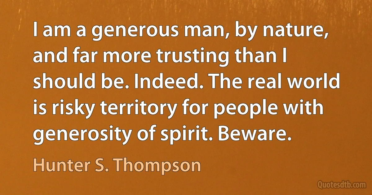 I am a generous man, by nature, and far more trusting than I should be. Indeed. The real world is risky territory for people with generosity of spirit. Beware. (Hunter S. Thompson)