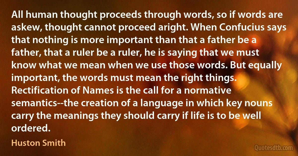 All human thought proceeds through words, so if words are askew, thought cannot proceed aright. When Confucius says that nothing is more important than that a father be a father, that a ruler be a ruler, he is saying that we must know what we mean when we use those words. But equally important, the words must mean the right things. Rectification of Names is the call for a normative semantics--the creation of a language in which key nouns carry the meanings they should carry if life is to be well ordered. (Huston Smith)