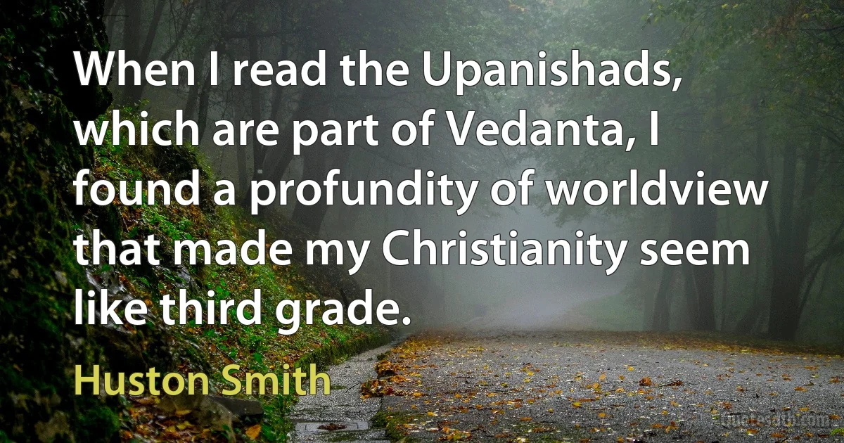 When I read the Upanishads, which are part of Vedanta, I found a profundity of worldview that made my Christianity seem like third grade. (Huston Smith)