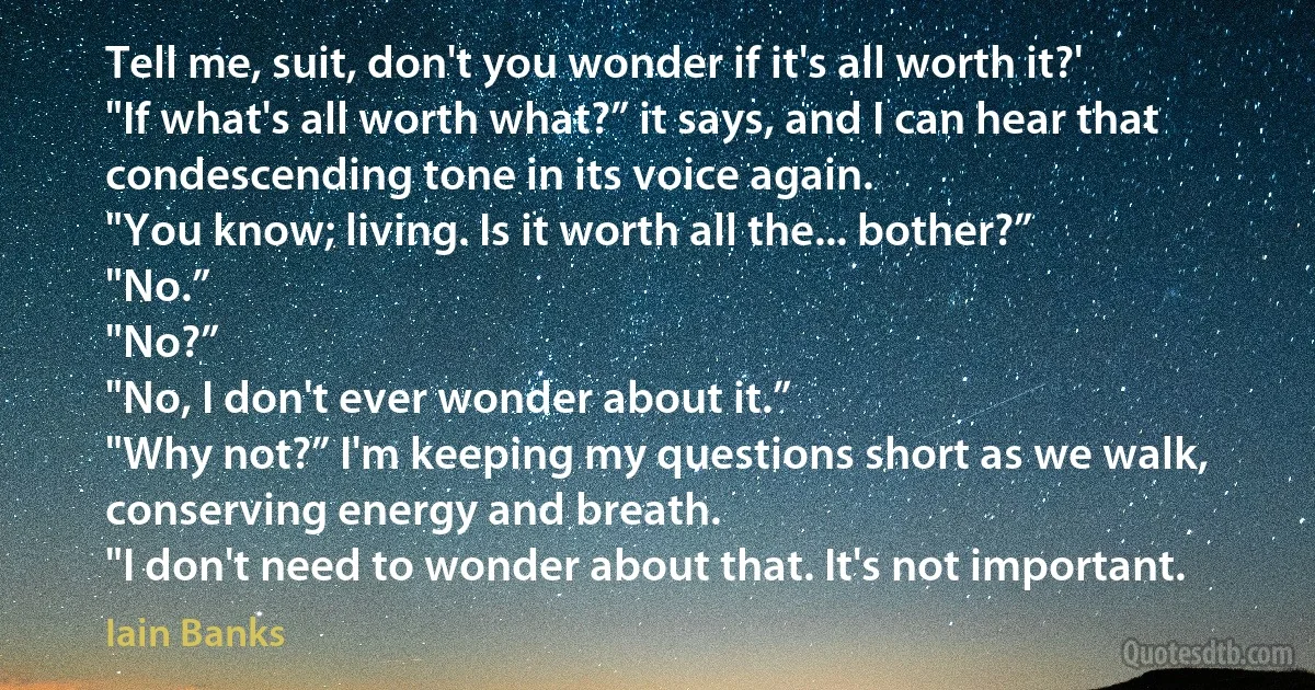 Tell me, suit, don't you wonder if it's all worth it?'
"If what's all worth what?” it says, and I can hear that condescending tone in its voice again.
"You know; living. Is it worth all the... bother?”
"No.”
"No?”
"No, I don't ever wonder about it.”
"Why not?” I'm keeping my questions short as we walk, conserving energy and breath.
"I don't need to wonder about that. It's not important. (Iain Banks)